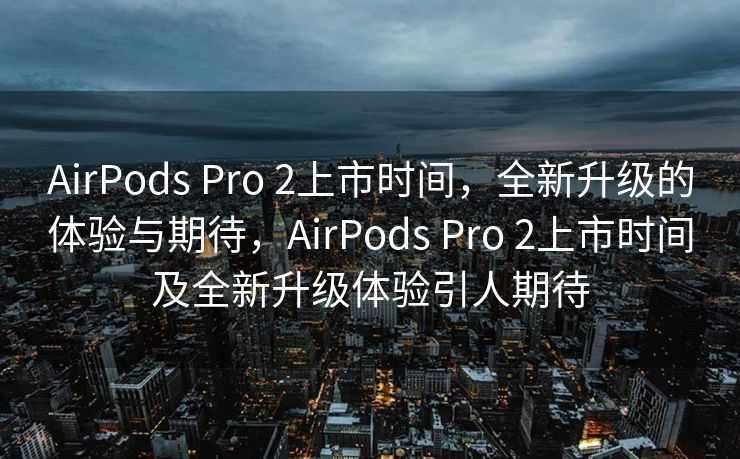 AirPods Pro 2上市时间，全新升级的体验与期待，AirPods Pro 2上市时间及全新升级体验引人期待