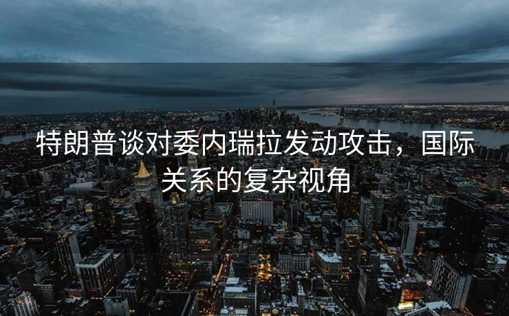 特朗普谈对委内瑞拉发动攻击，国际关系的复杂视角