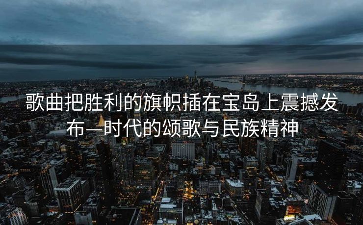 歌曲把胜利的旗帜插在宝岛上震撼发布—时代的颂歌与民族精神