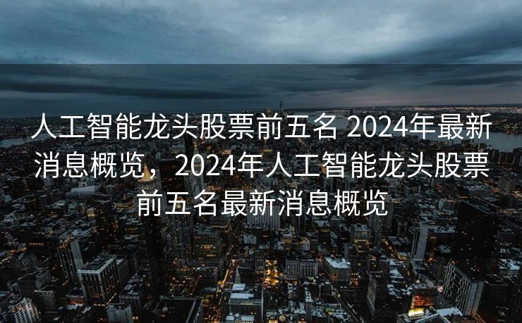 人工智能龙头股票前五名 2024年最新消息概览，2024年人工智能龙头股票前五名最新消息概览