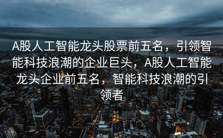 A股人工智能龙头股票前五名，引领智能科技浪潮的企业巨头，A股人工智能龙头企业前五名，智能科技浪潮的引领者