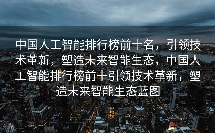 中国人工智能排行榜前十名，引领技术革新，塑造未来智能生态，中国人工智能排行榜前十引领技术革新，塑造未来智能生态蓝图
