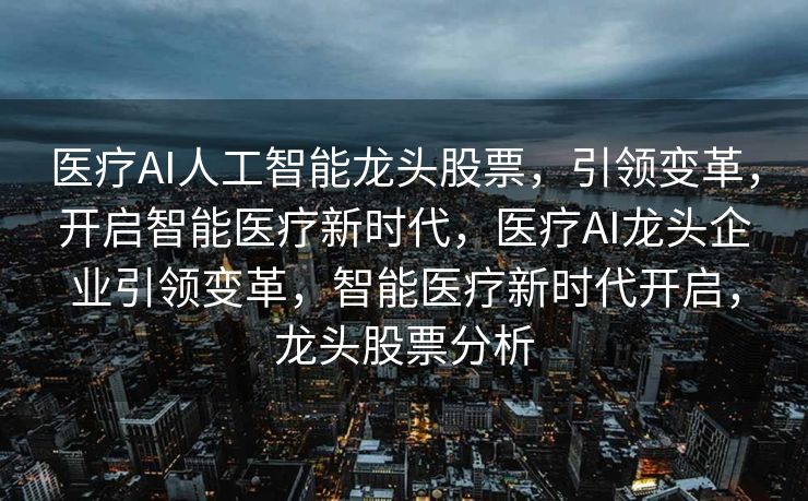 医疗AI人工智能龙头股票，引领变革，开启智能医疗新时代，医疗AI龙头企业引领变革，智能医疗新时代开启，龙头股票分析