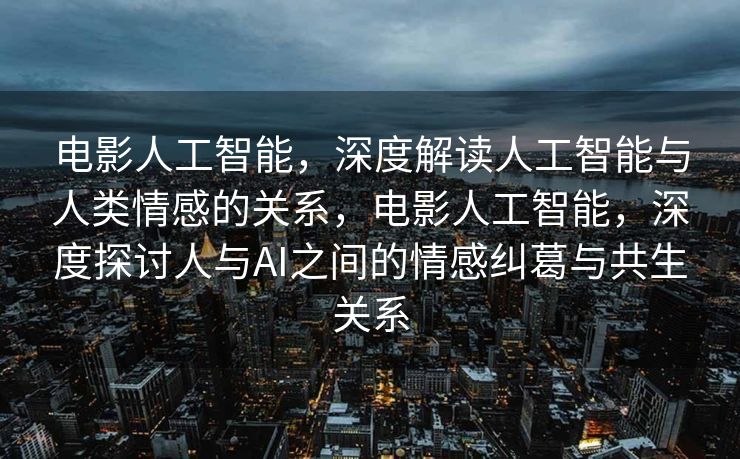 电影人工智能，深度解读人工智能与人类情感的关系，电影人工智能，深度探讨人与AI之间的情感纠葛与共生关系