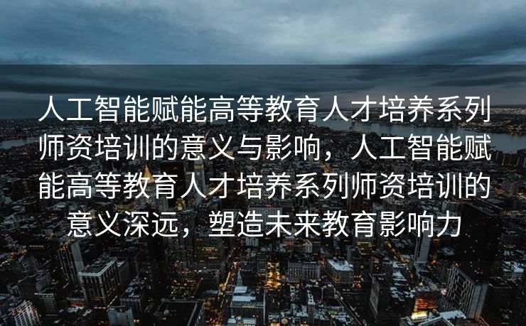 人工智能赋能高等教育人才培养系列师资培训的意义与影响，人工智能赋能高等教育人才培养系列师资培训的意义深远，塑造未来教育影响力