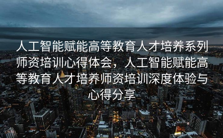 人工智能赋能高等教育人才培养系列师资培训心得体会，人工智能赋能高等教育人才培养师资培训深度体验与心得分享