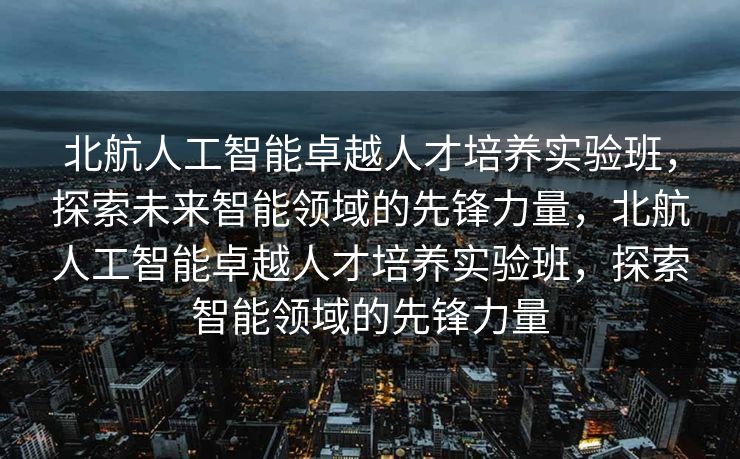 北航人工智能卓越人才培养实验班，探索未来智能领域的先锋力量，北航人工智能卓越人才培养实验班，探索智能领域的先锋力量