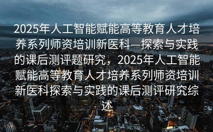 2025年人工智能赋能高等教育人才培养系列师资培训新医科—探索与实践的课后测评题研究，2025年人工智能赋能高等教育人才培养系列师资培训新医科探索与实践的课后测评研究综述