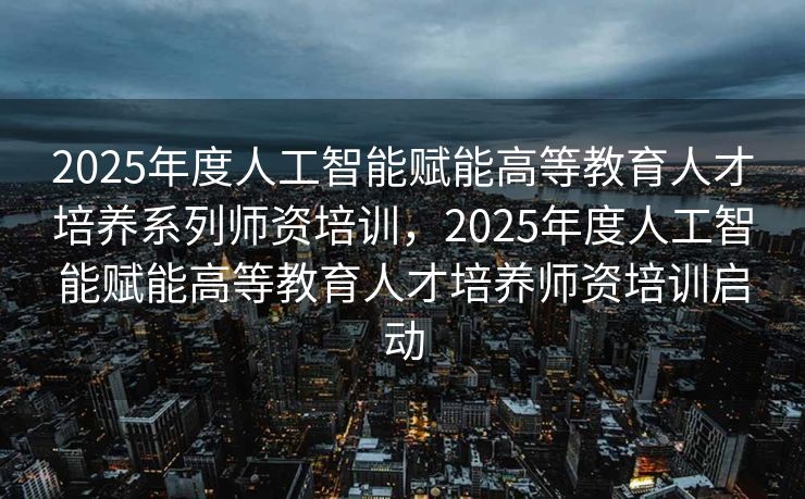 2025年度人工智能赋能高等教育人才培养系列师资培训，2025年度人工智能赋能高等教育人才培养师资培训启动