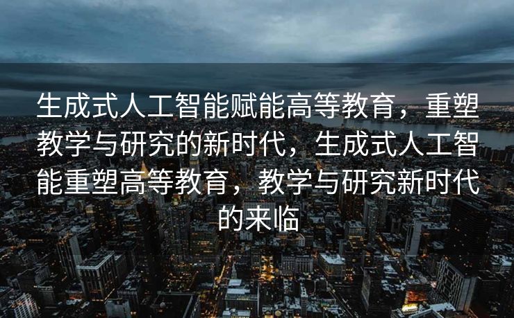 生成式人工智能赋能高等教育，重塑教学与研究的新时代，生成式人工智能重塑高等教育，教学与研究新时代的来临