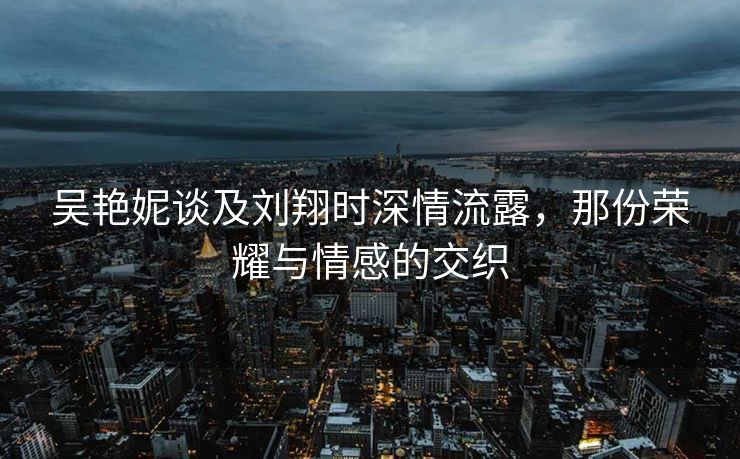 吴艳妮谈及刘翔时深情流露，那份荣耀与情感的交织