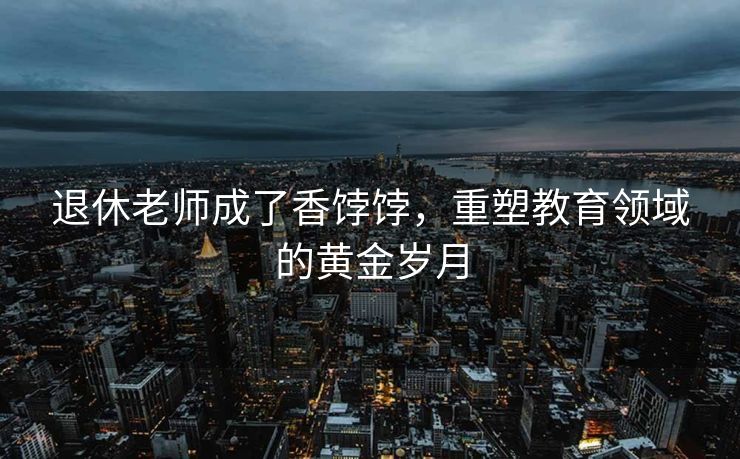 退休老师成了香饽饽，重塑教育领域的黄金岁月