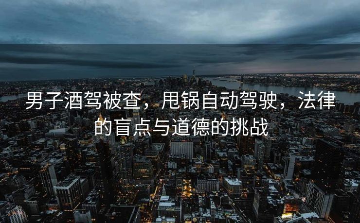 男子酒驾被查，甩锅自动驾驶，法律的盲点与道德的挑战