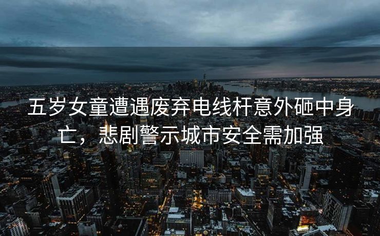 五岁女童遭遇废弃电线杆意外砸中身亡，悲剧警示城市安全需加强