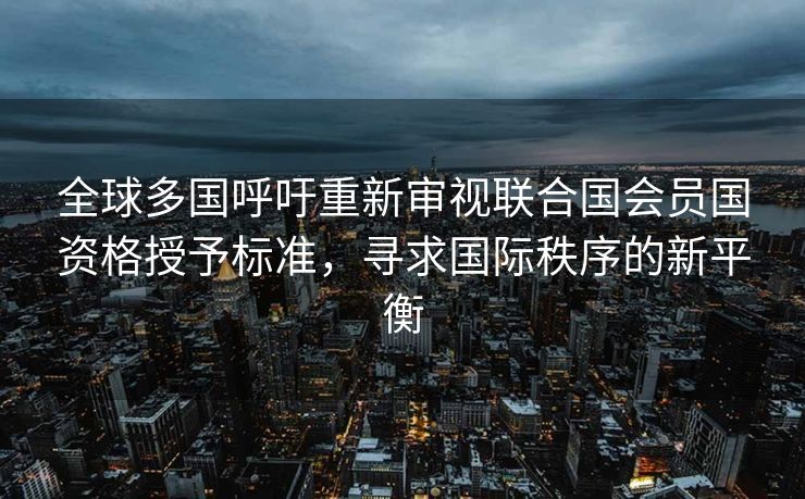 全球多国呼吁重新审视联合国会员国资格授予标准，寻求国际秩序的新平衡