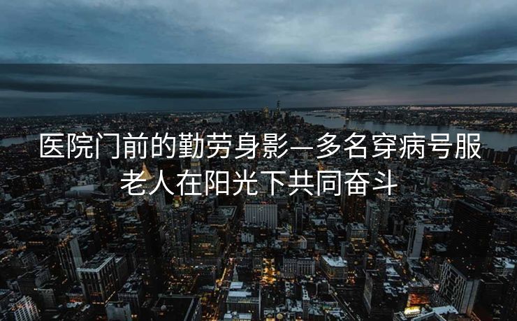 医院门前的勤劳身影—多名穿病号服老人在阳光下共同奋斗