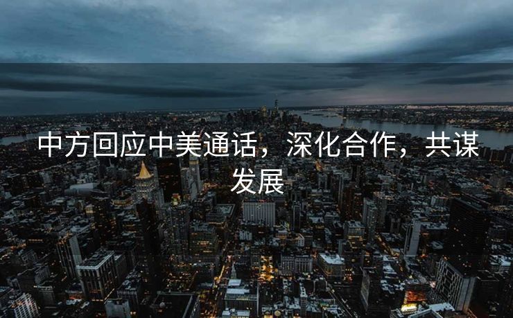 中方回应中美通话，深化合作，共谋发展