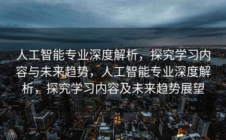 人工智能专业深度解析，探究学习内容与未来趋势，人工智能专业深度解析，探究学习内容及未来趋势展望