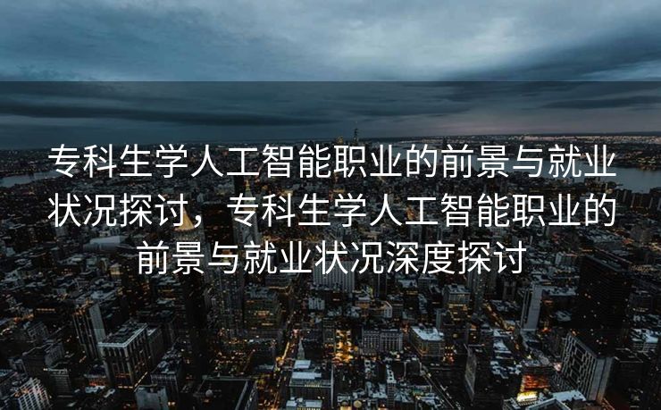 专科生学人工智能职业的前景与就业状况探讨，专科生学人工智能职业的前景与就业状况深度探讨