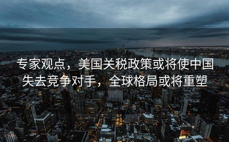 专家观点，美国关税政策或将使中国失去竞争对手，全球格局或将重塑