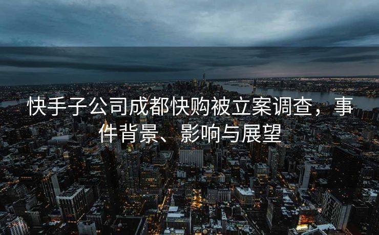 快手子公司成都快购被立案调查，事件背景、影响与展望