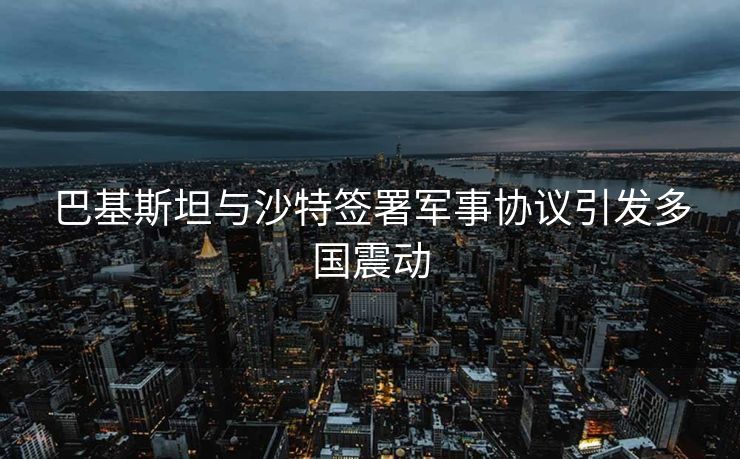 巴基斯坦与沙特签署军事协议引发多国震动