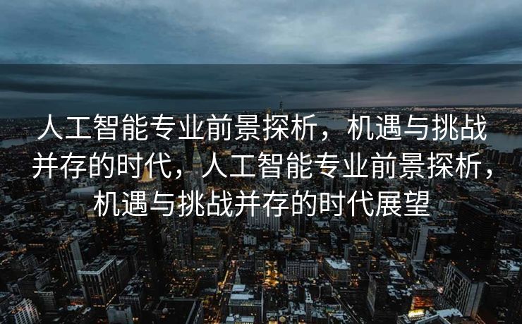 人工智能专业前景探析，机遇与挑战并存的时代，人工智能专业前景探析，机遇与挑战并存的时代展望