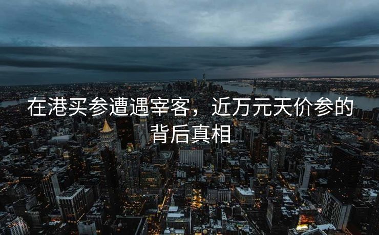 在港买参遭遇宰客，近万元天价参的背后真相