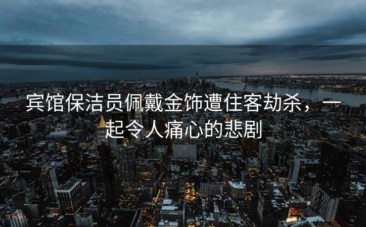 宾馆保洁员佩戴金饰遭住客劫杀，一起令人痛心的悲剧