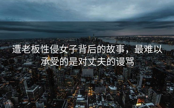 遭老板性侵女子背后的故事，最难以承受的是对丈夫的谩骂