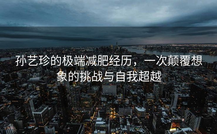 孙艺珍的极端减肥经历，一次颠覆想象的挑战与自我超越