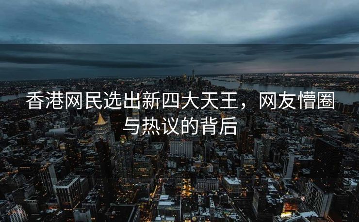 香港网民选出新四大天王，网友懵圈与热议的背后