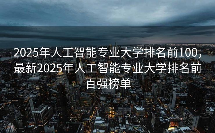 2025年人工智能专业大学排名前100，最新2025年人工智能专业大学排名前百强榜单