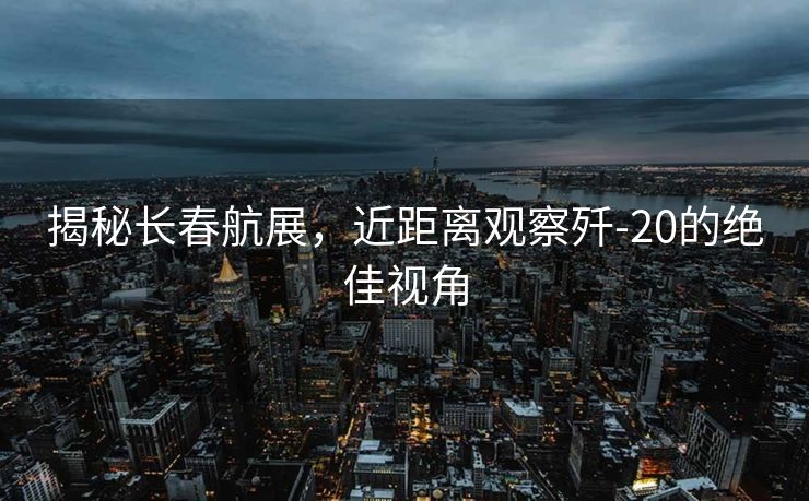 揭秘长春航展，近距离观察歼-20的绝佳视角