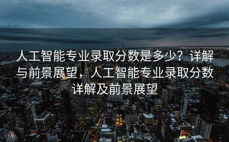 人工智能专业录取分数是多少？详解与前景展望，人工智能专业录取分数详解及前景展望