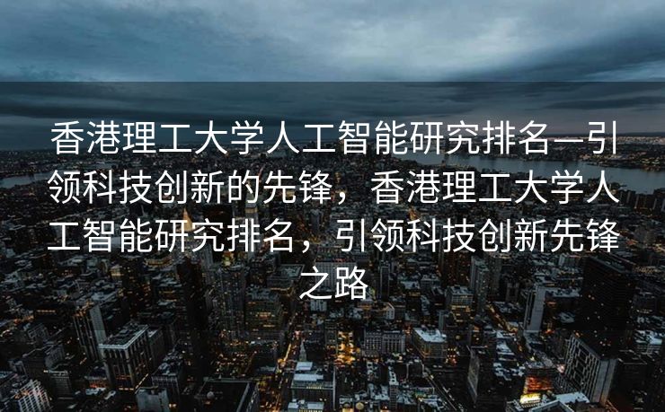 香港理工大学人工智能研究排名—引领科技创新的先锋，香港理工大学人工智能研究排名，引领科技创新先锋之路