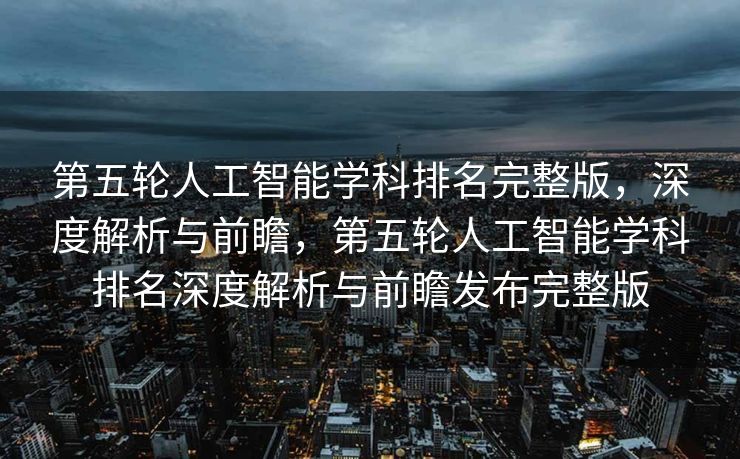 第五轮人工智能学科排名完整版，深度解析与前瞻，第五轮人工智能学科排名深度解析与前瞻发布完整版