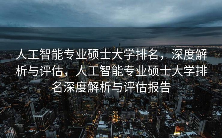 人工智能专业硕士大学排名，深度解析与评估，人工智能专业硕士大学排名深度解析与评估报告
