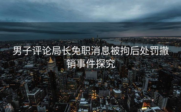 男子评论局长免职消息被拘后处罚撤销事件探究
