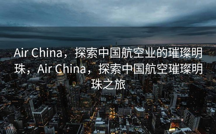 Air China，探索中国航空业的璀璨明珠，Air China，探索中国航空璀璨明珠之旅