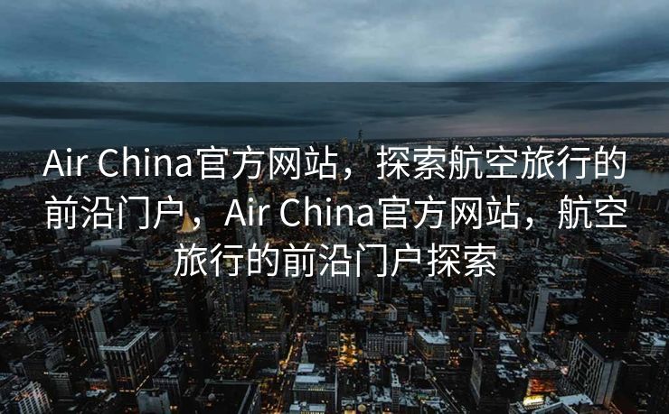 Air China官方网站，探索航空旅行的前沿门户，Air China官方网站，航空旅行的前沿门户探索