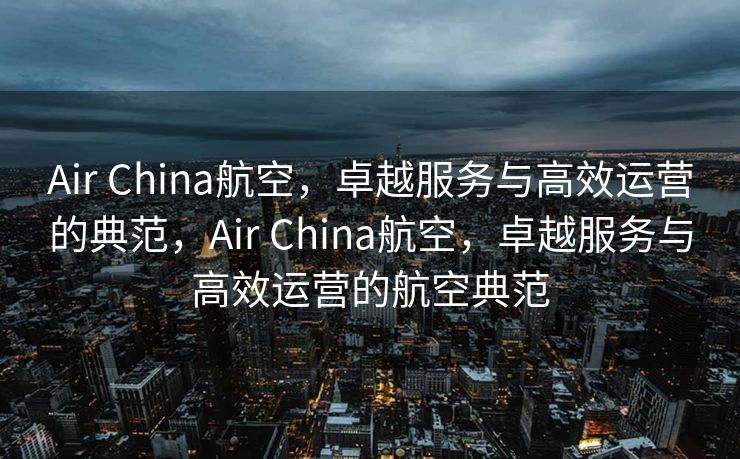 Air China航空，卓越服务与高效运营的典范，Air China航空，卓越服务与高效运营的航空典范