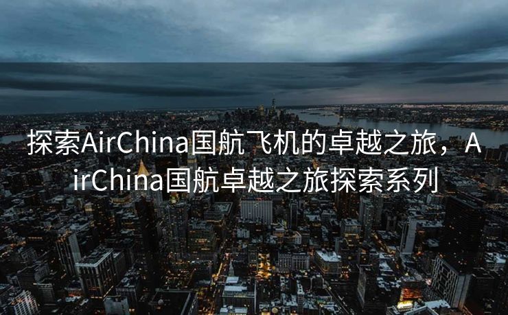 探索AirChina国航飞机的卓越之旅，AirChina国航卓越之旅探索系列