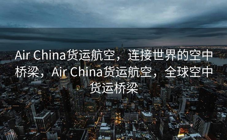 Air China货运航空，连接世界的空中桥梁，Air China货运航空，全球空中货运桥梁