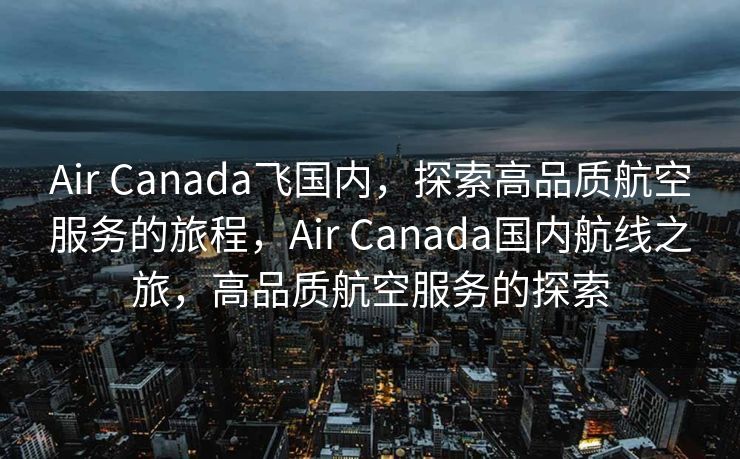 Air Canada飞国内，探索高品质航空服务的旅程，Air Canada国内航线之旅，高品质航空服务的探索