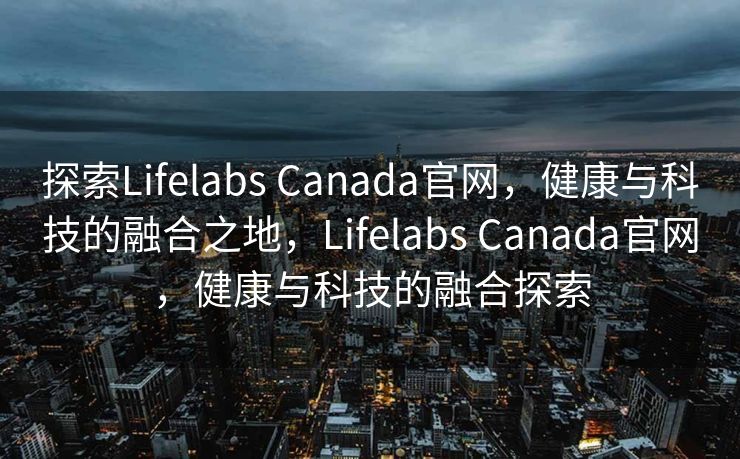 探索Lifelabs Canada官网，健康与科技的融合之地，Lifelabs Canada官网，健康与科技的融合探索