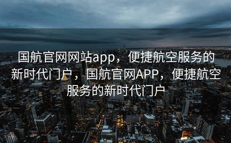 国航官网网站app，便捷航空服务的新时代门户，国航官网APP，便捷航空服务的新时代门户