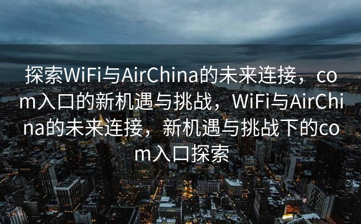 探索WiFi与AirChina的未来连接，com入口的新机遇与挑战，WiFi与AirChina的未来连接，新机遇与挑战下的com入口探索