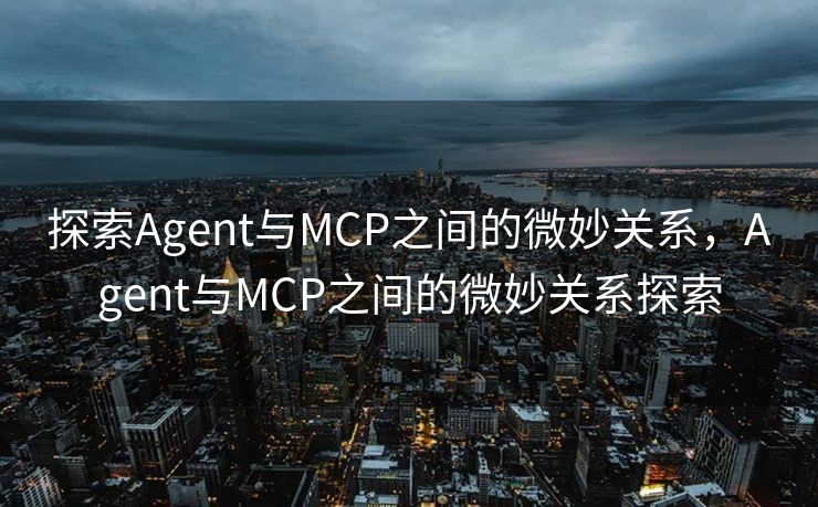 探索Agent与MCP之间的微妙关系，Agent与MCP之间的微妙关系探索