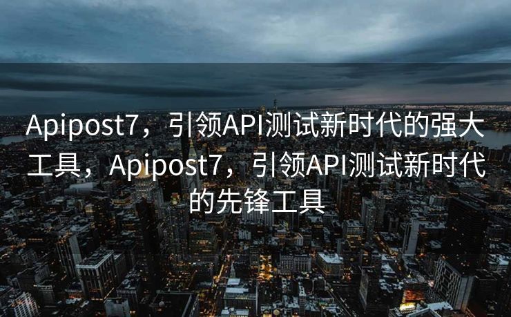 Apipost7，引领API测试新时代的强大工具，Apipost7，引领API测试新时代的先锋工具